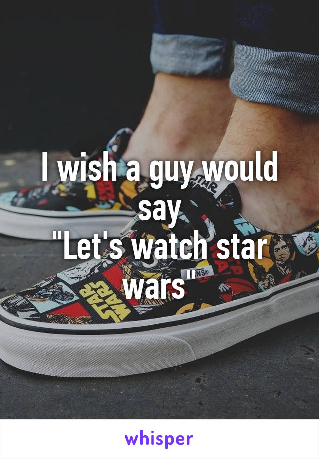 I wish a guy would say
"Let's watch star wars"