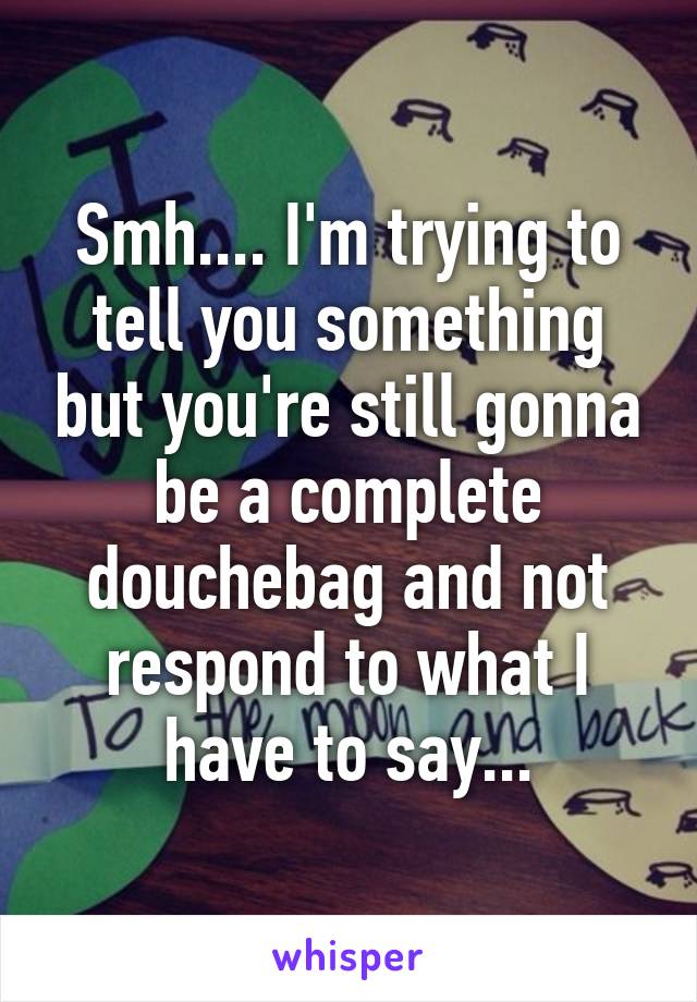 Smh.... I'm trying to tell you something but you're still gonna be a complete douchebag and not respond to what I have to say...