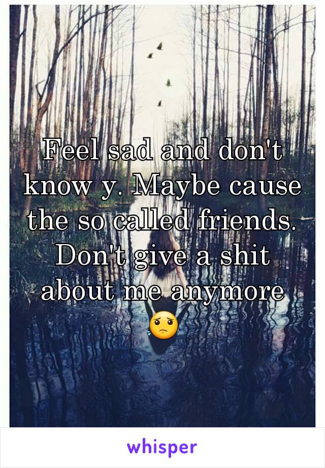 Feel sad and don't know y. Maybe cause the so called friends. Don't give a shit about me anymore 😟