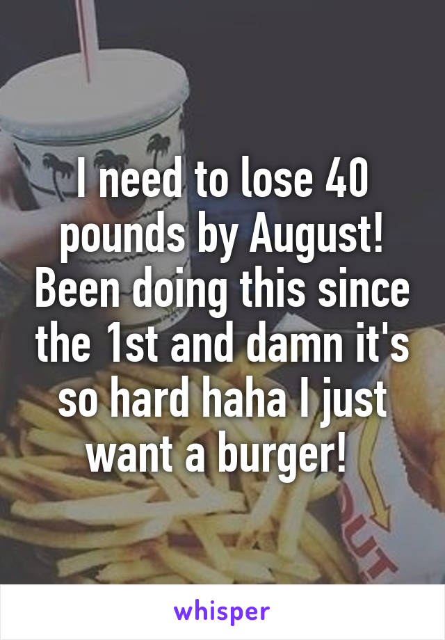 I need to lose 40 pounds by August! Been doing this since the 1st and damn it's so hard haha I just want a burger! 