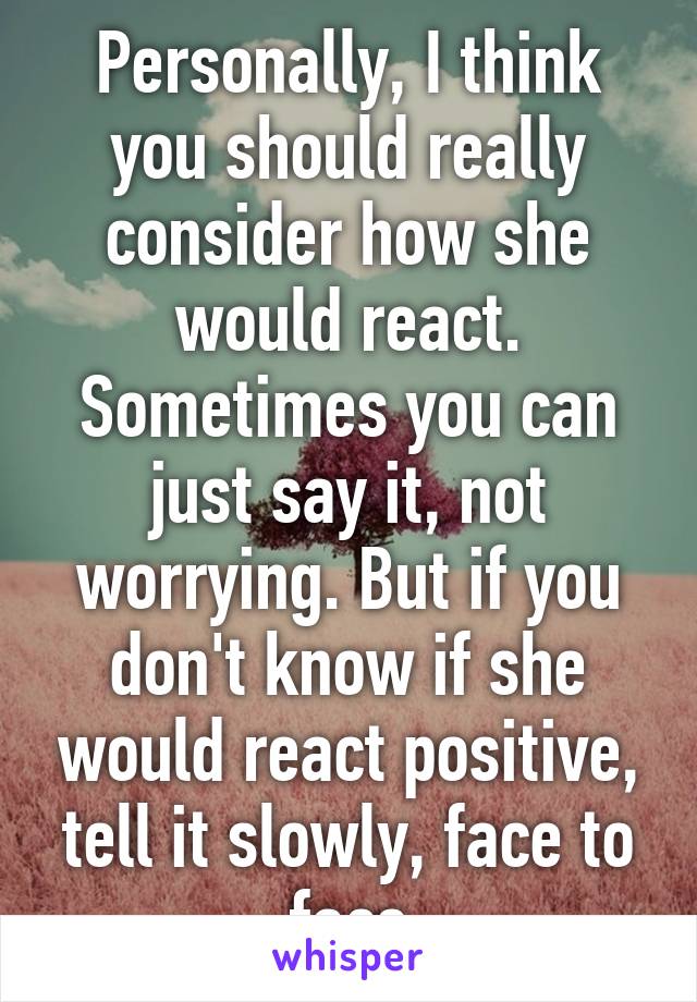 Personally, I think you should really consider how she would react.
Sometimes you can just say it, not worrying. But if you don't know if she would react positive, tell it slowly, face to face