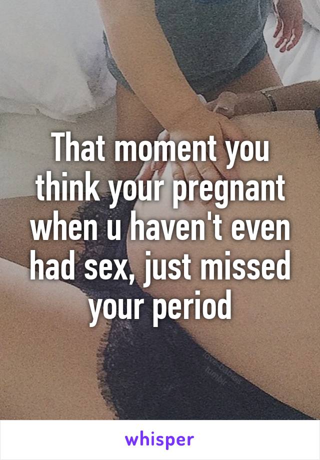 That moment you think your pregnant when u haven't even had sex, just missed your period