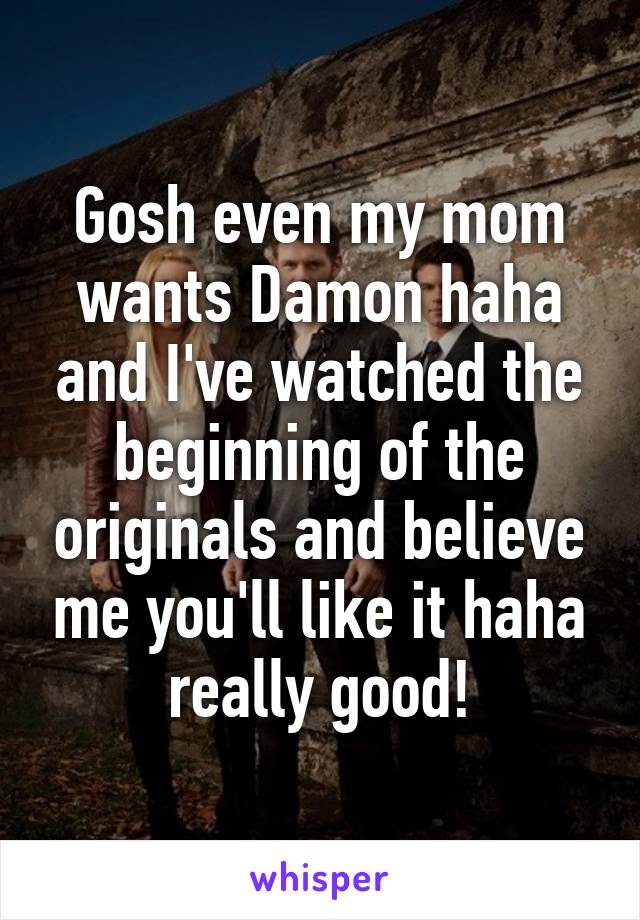 Gosh even my mom wants Damon haha and I've watched the beginning of the originals and believe me you'll like it haha really good!