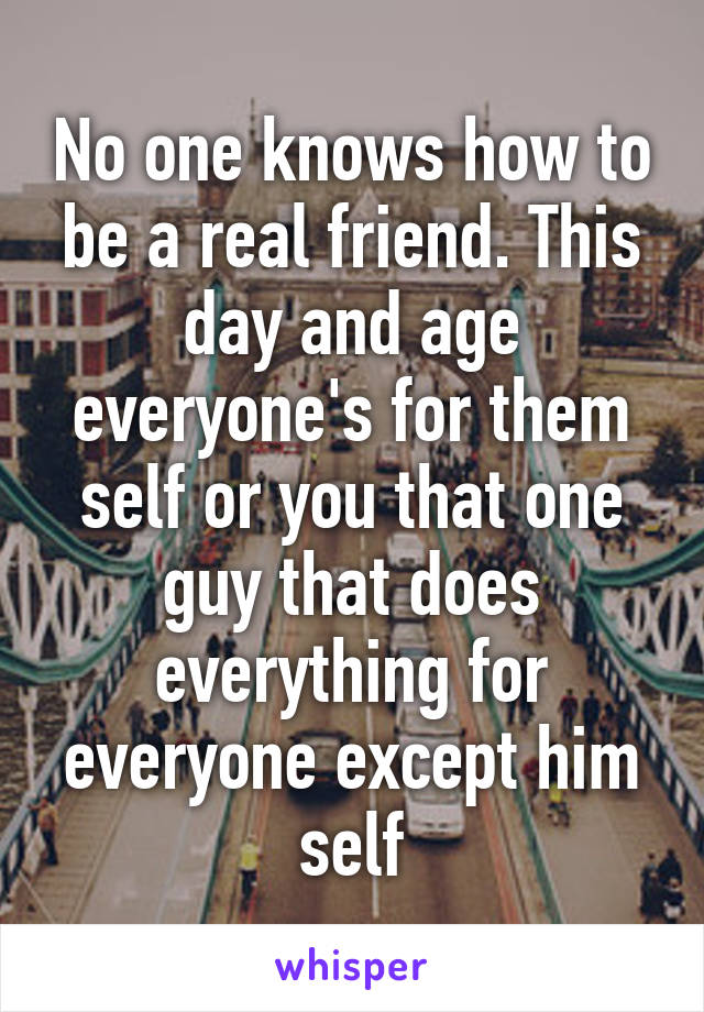 No one knows how to be a real friend. This day and age everyone's for them self or you that one guy that does everything for everyone except him self