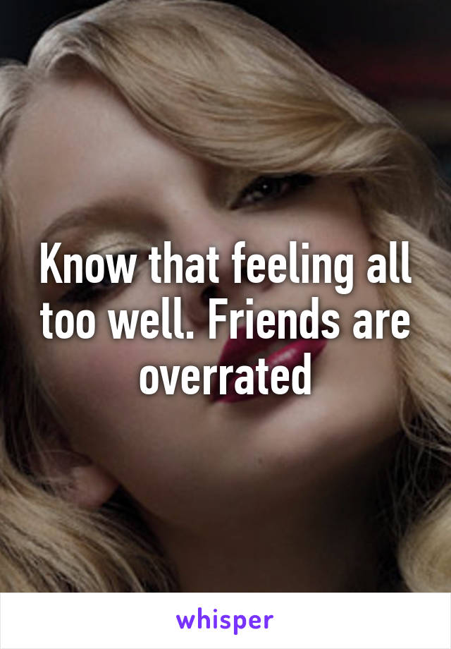 Know that feeling all too well. Friends are overrated