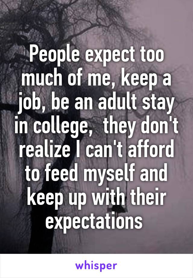 People expect too much of me, keep a job, be an adult stay in college,  they don't realize I can't afford to feed myself and keep up with their expectations 