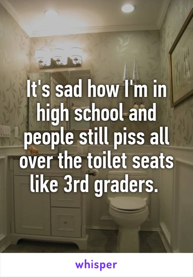 It's sad how I'm in high school and people still piss all over the toilet seats like 3rd graders. 