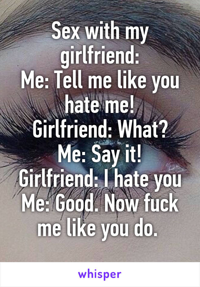 Sex with my girlfriend:
Me: Tell me like you hate me!
Girlfriend: What?
Me: Say it!
Girlfriend: I hate you
Me: Good. Now fuck me like you do. 
