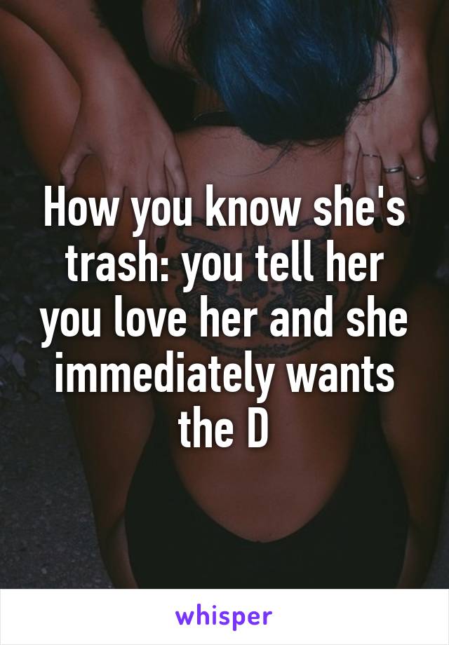 How you know she's trash: you tell her you love her and she immediately wants the D