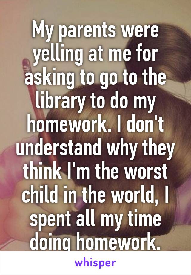 My parents were yelling at me for asking to go to the library to do my homework. I don't understand why they think I'm the worst child in the world, I spent all my time doing homework.