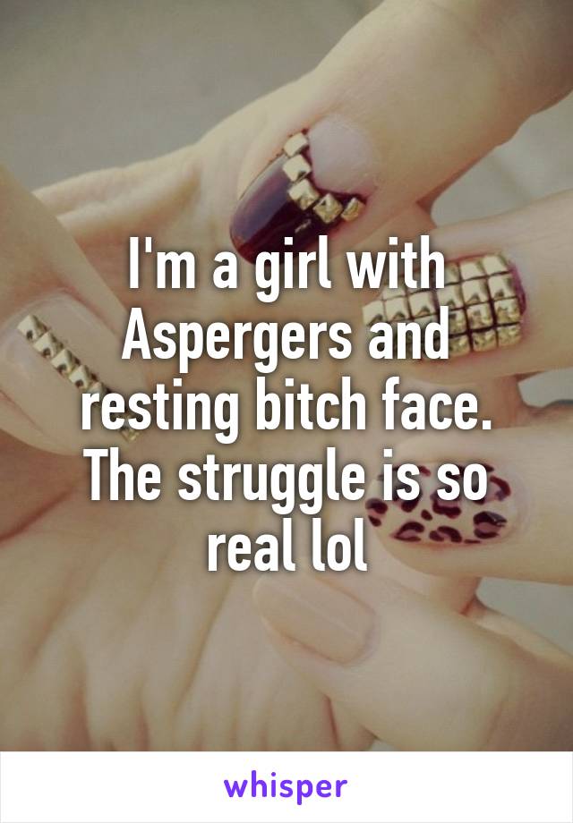 I'm a girl with Aspergers and resting bitch face. The struggle is so real lol