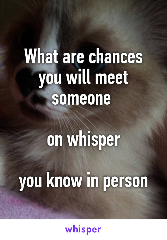 What are chances you will meet someone 

on whisper

you know in person