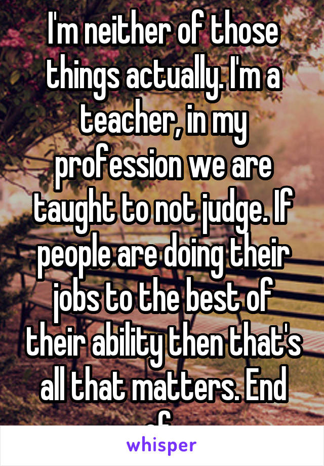 I'm neither of those things actually. I'm a teacher, in my profession we are taught to not judge. If people are doing their jobs to the best of their ability then that's all that matters. End of. 