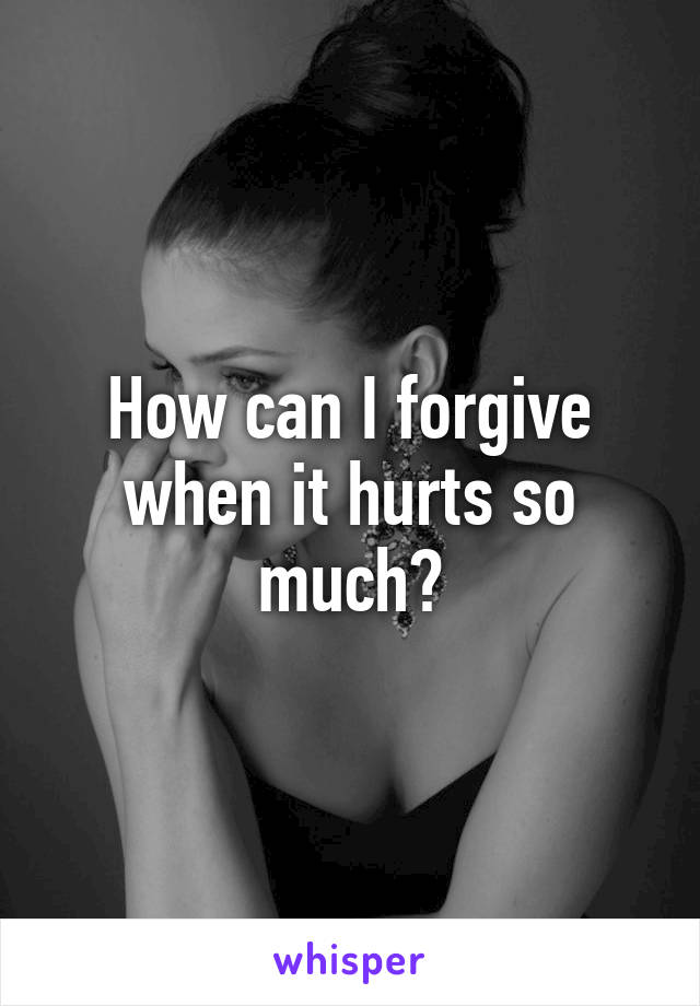 How can I forgive when it hurts so much?