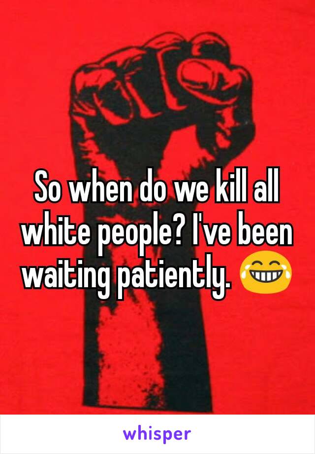 So when do we kill all white people? I've been waiting patiently. 😂