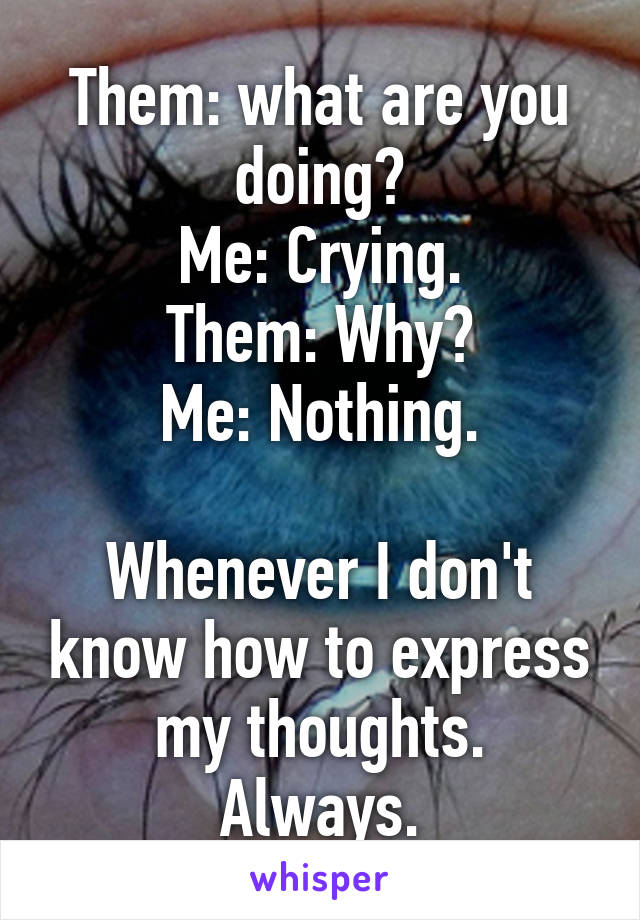 Them: what are you doing?
Me: Crying.
Them: Why?
Me: Nothing.

Whenever I don't know how to express my thoughts.
Always.