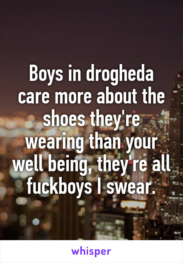 Boys in drogheda care more about the shoes they're wearing than your well being, they're all fuckboys I swear.