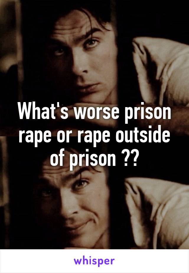 What's worse prison rape or rape outside of prison ??