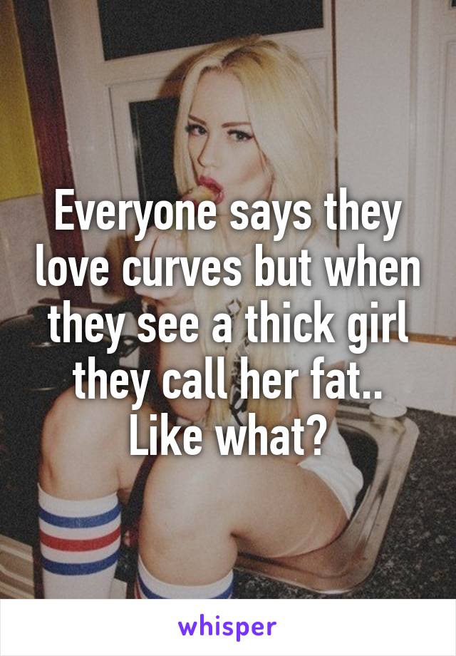 Everyone says they love curves but when they see a thick girl they call her fat..
Like what?