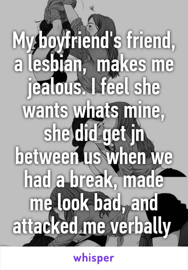 My boyfriend's friend, a lesbian,  makes me jealous. I feel she wants whats mine, she did get jn between us when we had a break, made me look bad, and attacked me verbally 