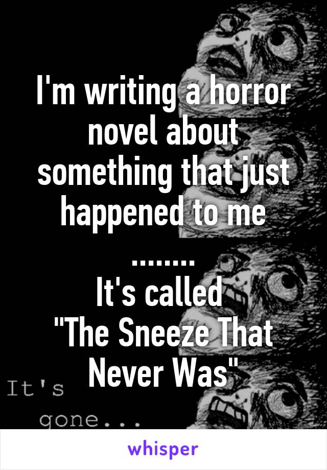 I'm writing a horror novel about something that just happened to me
........
It's called 
"The Sneeze That Never Was"