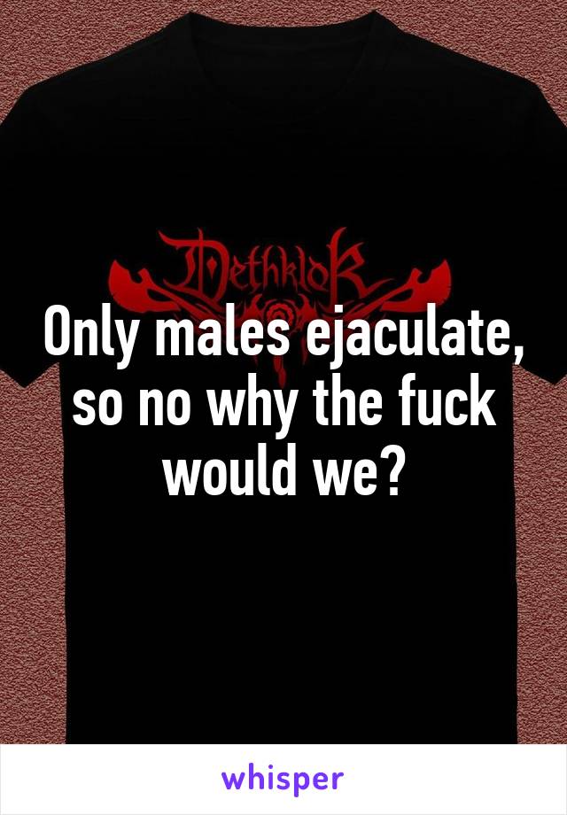 Only males ejaculate, so no why the fuck would we?