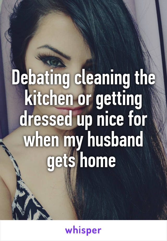 Debating cleaning the kitchen or getting dressed up nice for when my husband gets home 