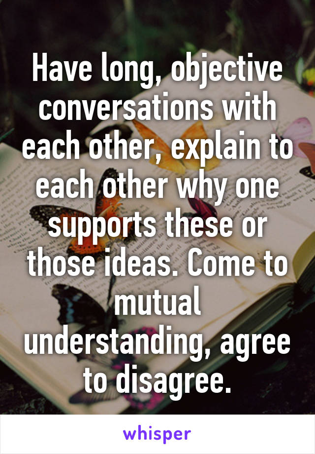 Have long, objective conversations with each other, explain to each other why one supports these or those ideas. Come to mutual understanding, agree to disagree.