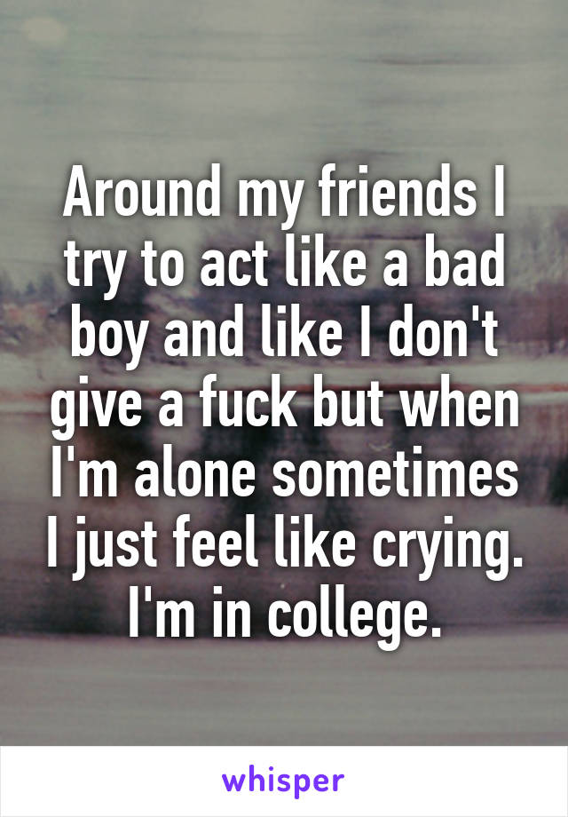 Around my friends I try to act like a bad boy and like I don't give a fuck but when I'm alone sometimes I just feel like crying. I'm in college.