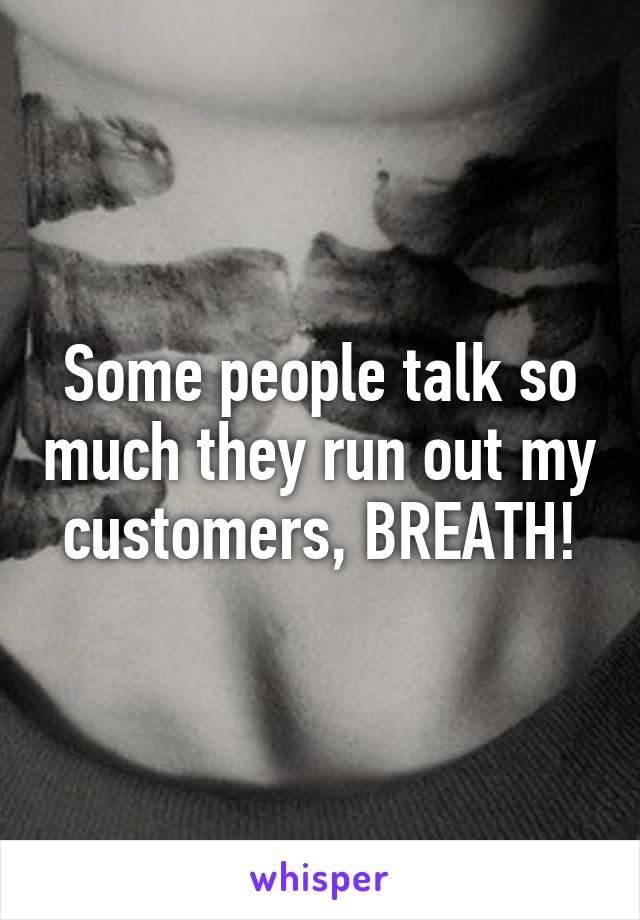 Some people talk so much they run out my customers, BREATH!