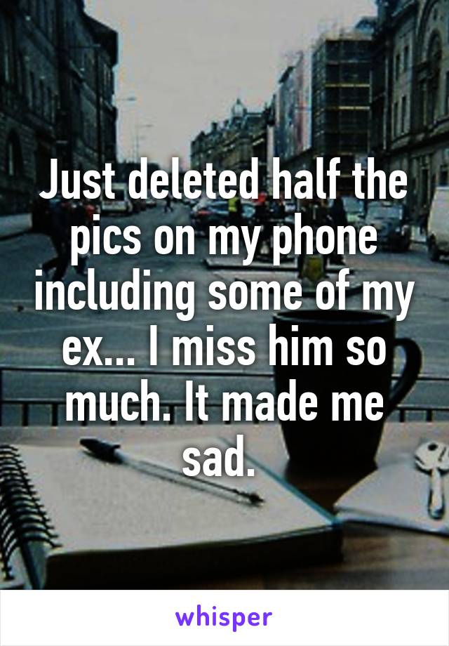 Just deleted half the pics on my phone including some of my ex... I miss him so much. It made me sad. 