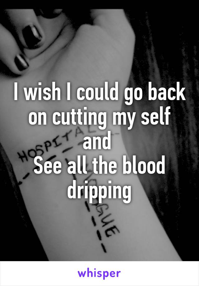 I wish I could go back on cutting my self and 
See all the blood dripping