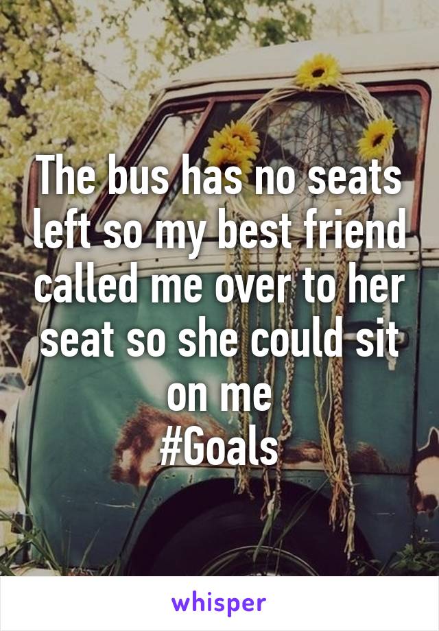 The bus has no seats left so my best friend called me over to her seat so she could sit on me
#Goals