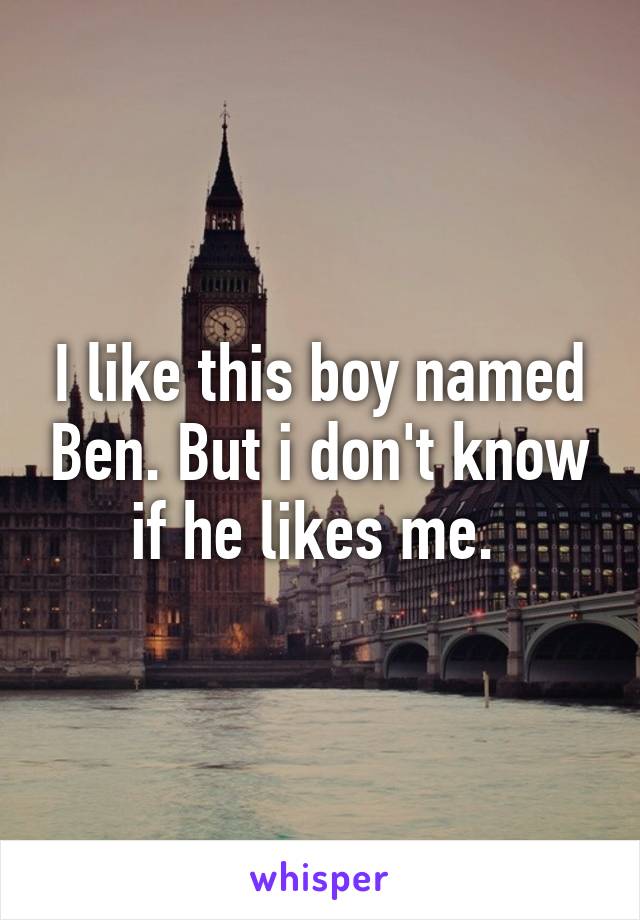 I like this boy named Ben. But i don't know if he likes me. 