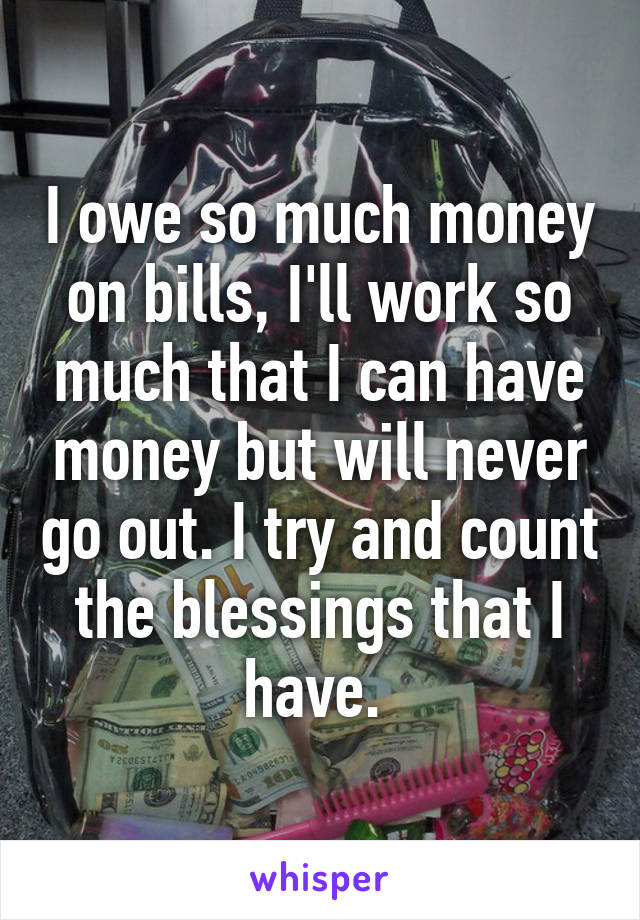 I owe so much money on bills, I'll work so much that I can have money but will never go out. I try and count the blessings that I have. 