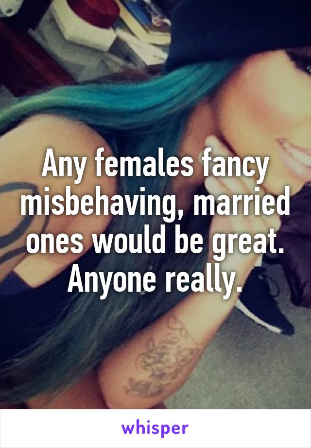 Any females fancy misbehaving, married ones would be great. Anyone really.