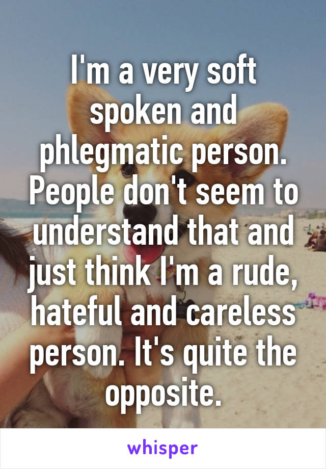 I'm a very soft spoken and phlegmatic person. People don't seem to understand that and just think I'm a rude, hateful and careless person. It's quite the opposite.