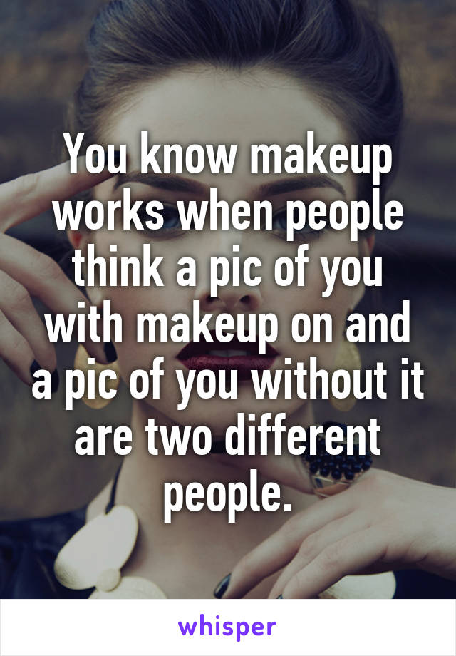 You know makeup works when people think a pic of you with makeup on and a pic of you without it are two different people.