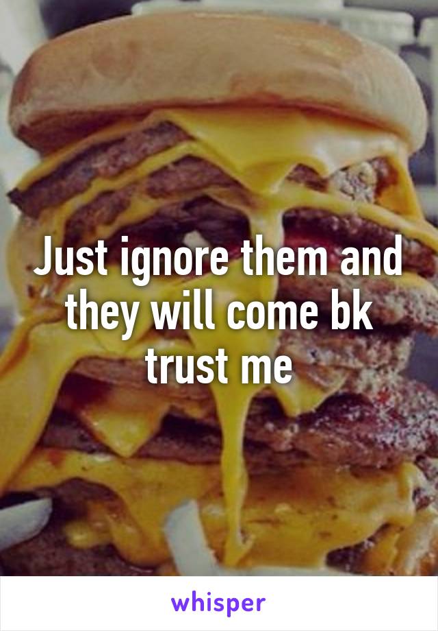 Just ignore them and they will come bk trust me