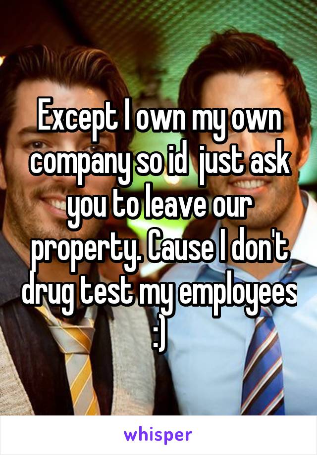 Except I own my own company so id  just ask you to leave our property. Cause I don't drug test my employees :)