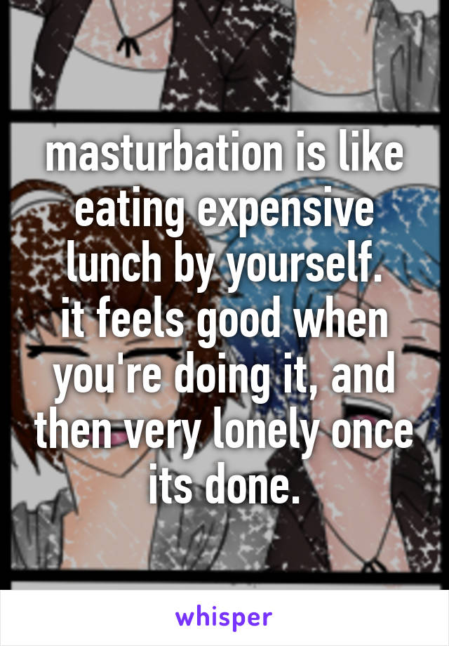 masturbation is like eating expensive lunch by yourself.
it feels good when you're doing it, and then very lonely once its done.