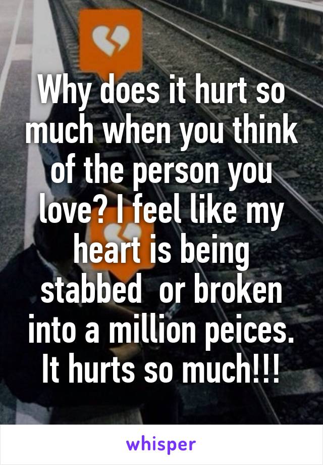 Why does it hurt so much when you think of the person you love? I feel like my heart is being stabbed  or broken into a million peices. It hurts so much!!!