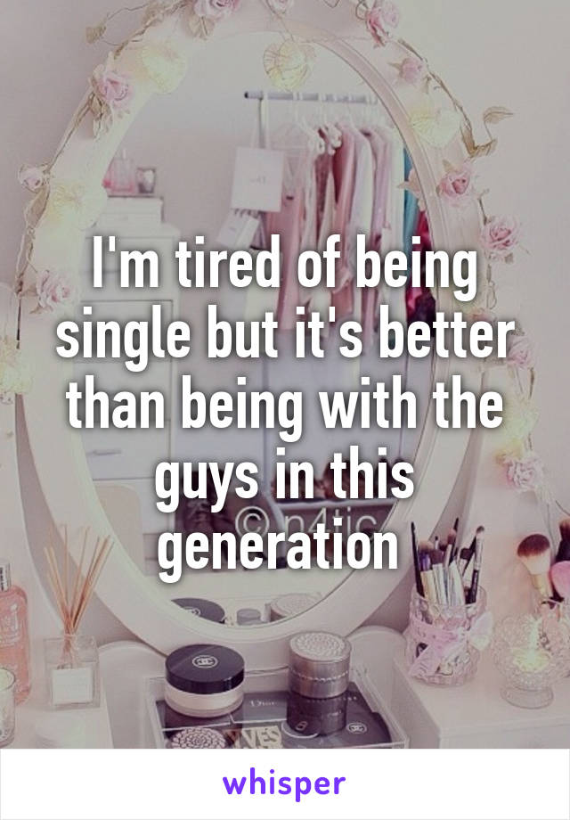 I'm tired of being single but it's better than being with the guys in this generation 