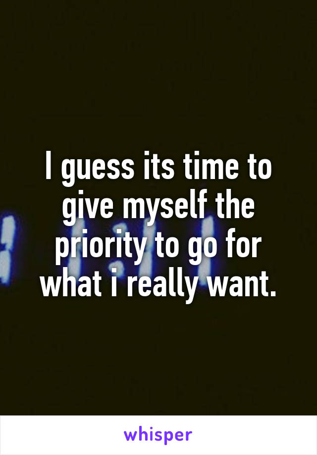 I guess its time to give myself the priority to go for what i really want.