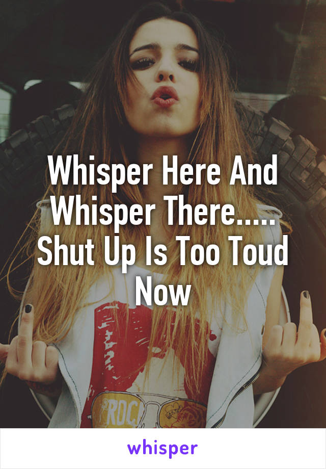 Whisper Here And Whisper There.....
Shut Up Is Too Toud Now