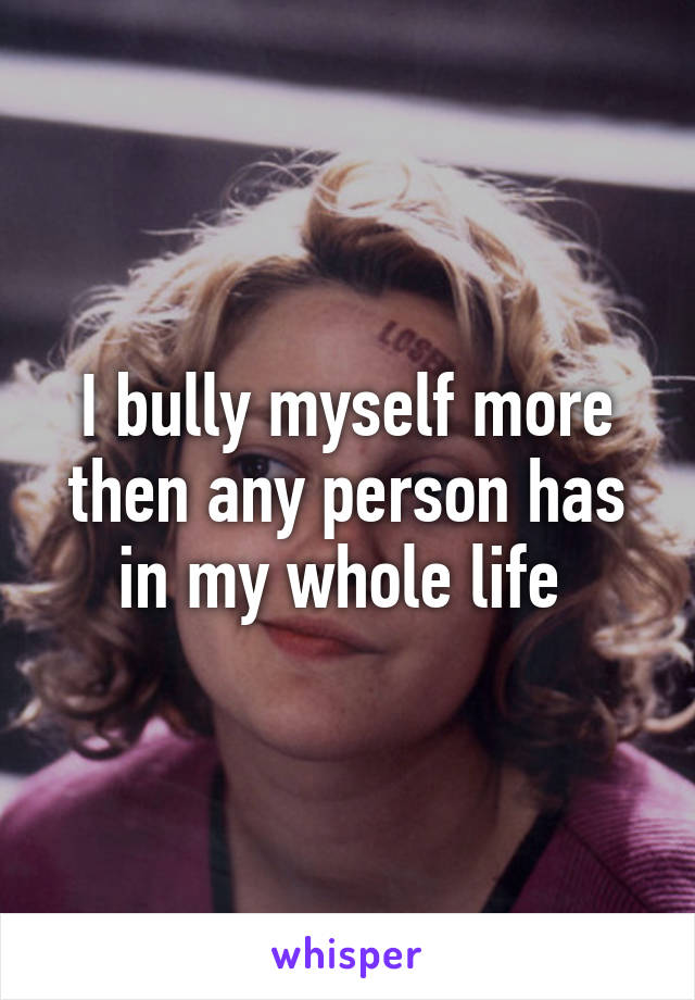 I bully myself more then any person has in my whole life 