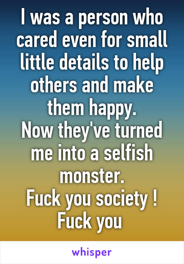 I was a person who cared even for small little details to help others and make them happy.
Now they've turned me into a selfish monster.
Fuck you society ! Fuck you 
