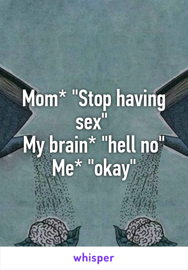 Mom* "Stop having sex" 
My brain* "hell no"
Me* "okay"