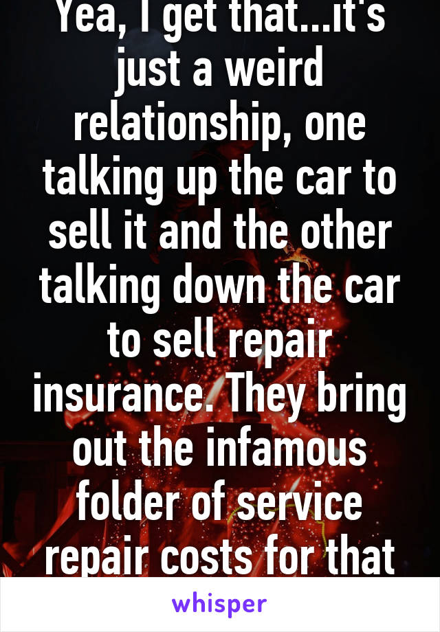 Yea, I get that...it's just a weird relationship, one talking up the car to sell it and the other talking down the car to sell repair insurance. They bring out the infamous folder of service repair costs for that car. 