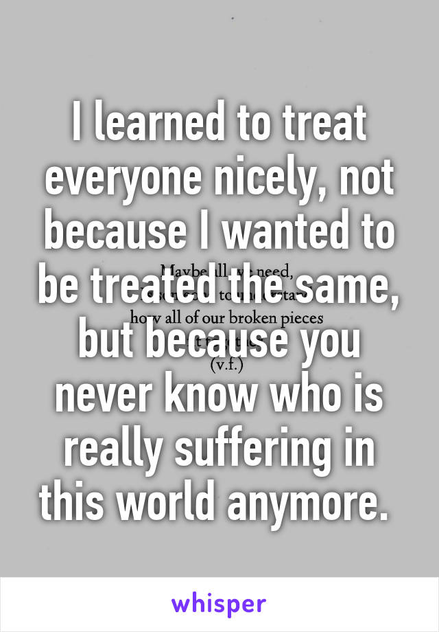 I learned to treat everyone nicely, not because I wanted to be treated the same, but because you never know who is really suffering in this world anymore. 